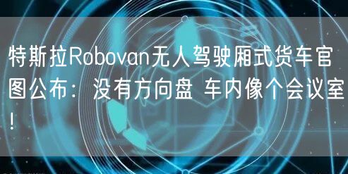 特斯拉Robovan无人驾驶厢式货车官图公布：没有方向盘 车内像个会议室！