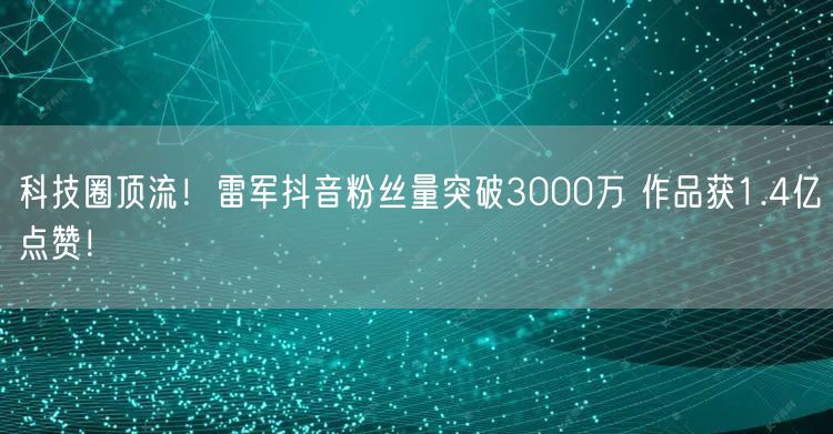 科技圈顶流！雷军抖音粉丝量突破3000万 作品获1.4亿点赞！