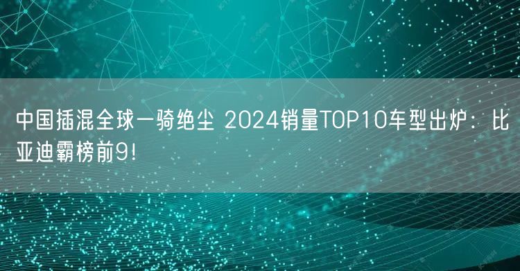 中国插混全球一骑绝尘 2024销量TOP10车型出炉：比亚迪霸榜前9！