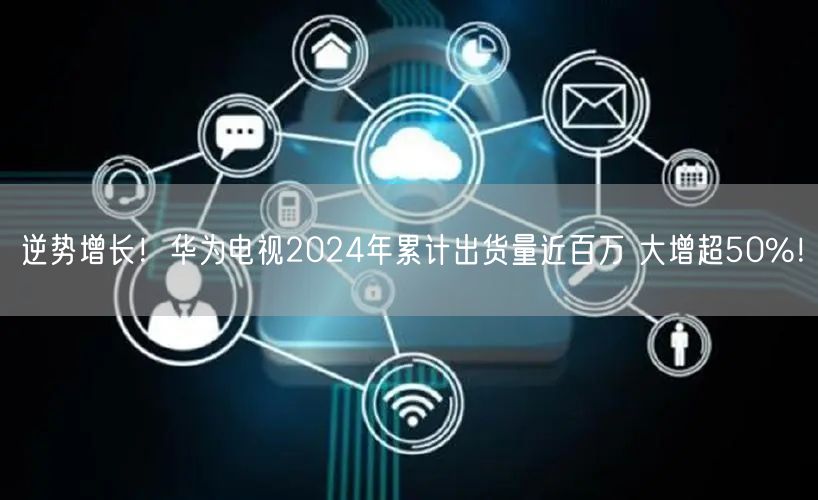 逆势增长！华为电视2024年累计出货量近百万 大增超50%！