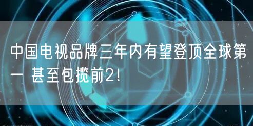 中国电视品牌三年内有望登顶全球第一 甚至包揽前2！