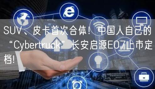 SUV、皮卡首次合体！中国人自己的“Cybertruck”长安启源E07上市定档!