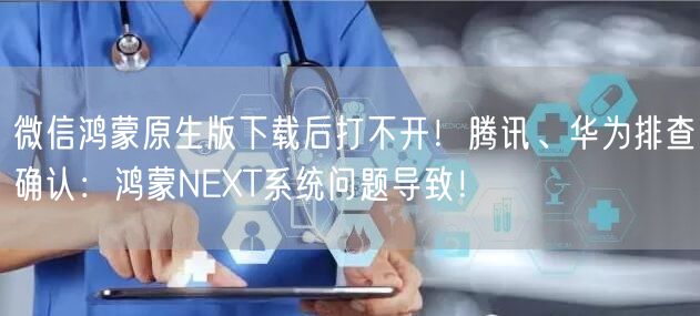 微信鸿蒙原生版下载后打不开！腾讯、华为排查确认：鸿蒙NEXT系统问题导致！