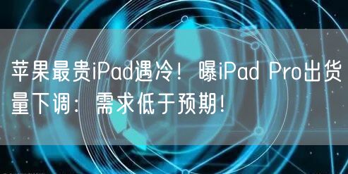 苹果最贵iPad遇冷！曝iPad Pro出货量下调：需求低于预期！