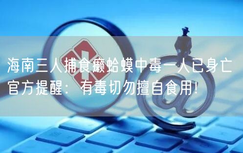 海南三人捕食癞蛤蟆中毒一人已身亡 官方提醒：有毒切勿擅自食用！