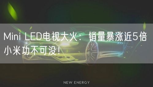 Mini LED电视大火：销量暴涨近5倍 小米功不可没！