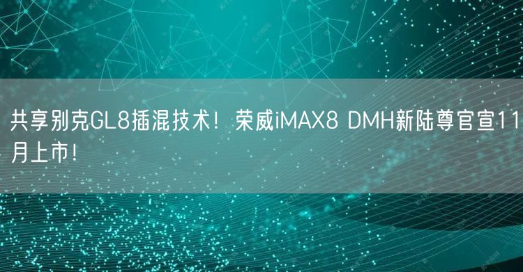 共享别克GL8插混技术！荣威iMAX8 DMH新陆尊官宣11月上市！