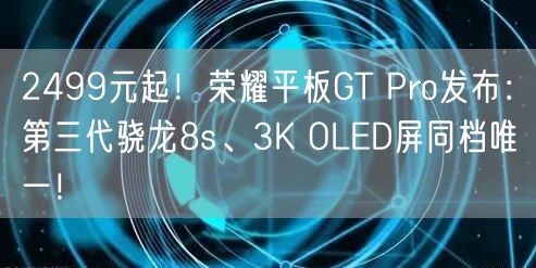 2499元起！荣耀平板GT Pro发布：第三代骁龙8s、3K OLED屏同档唯一！