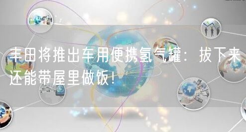 丰田将推出车用便携氢气罐：拔下来还能带屋里做饭！