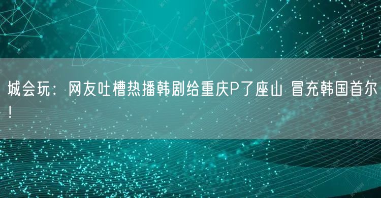 城会玩：网友吐槽热播韩剧给重庆P了座山 冒充韩国首尔！