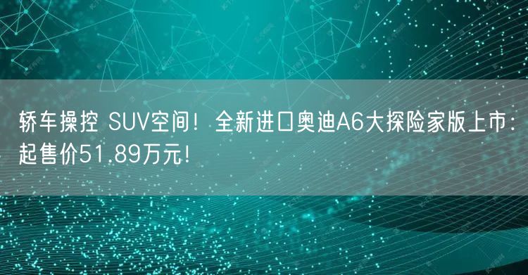 轿车操控 SUV空间！全新进口奥迪A6大探险家版上市：起售价51.89万元！