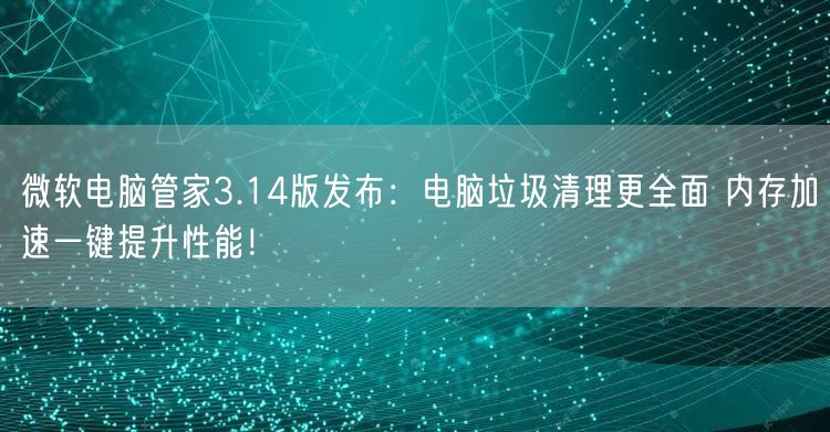 微软电脑管家3.14版发布：电脑垃圾清理更全面 内存加速一键提升性能！