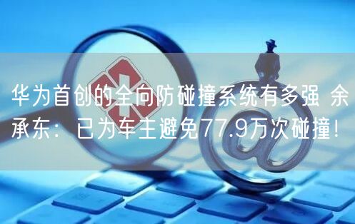 华为首创的全向防碰撞系统有多强 余承东：已为车主避免77.9万次碰撞！