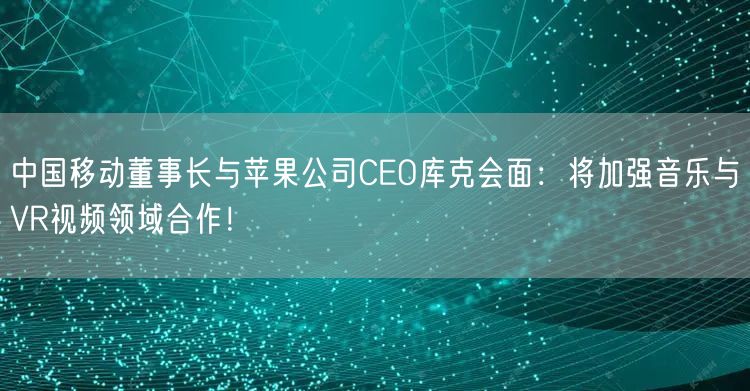 中国移动董事长与苹果公司CEO库克会面：将加强音乐与VR视频领域合作！