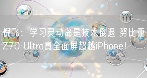 倪飞：学习灵动岛是技术倒退 努比亚Z70 Ultra真全面屏超越iPhone！