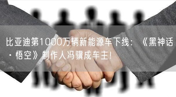 比亚迪第1000万辆新能源车下线：《黑神话·悟空》制作人冯骥成车主！