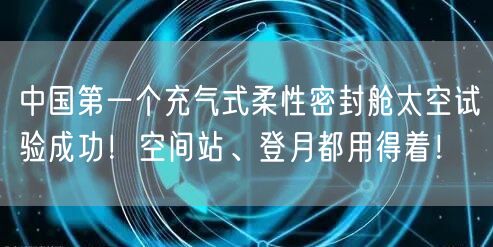 中国第一个充气式柔性密封舱太空试验成功！空间站、登月都用得着！