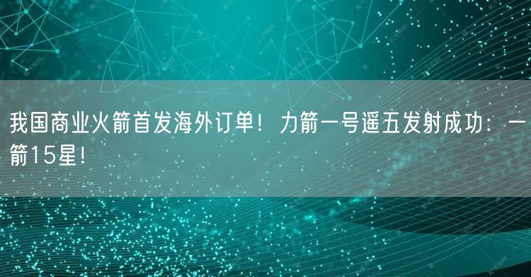 我国商业火箭首发海外订单！力箭一号遥五发射成功：一箭15星！