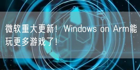 微软重大更新！Windows on Arm能玩更多游戏了！