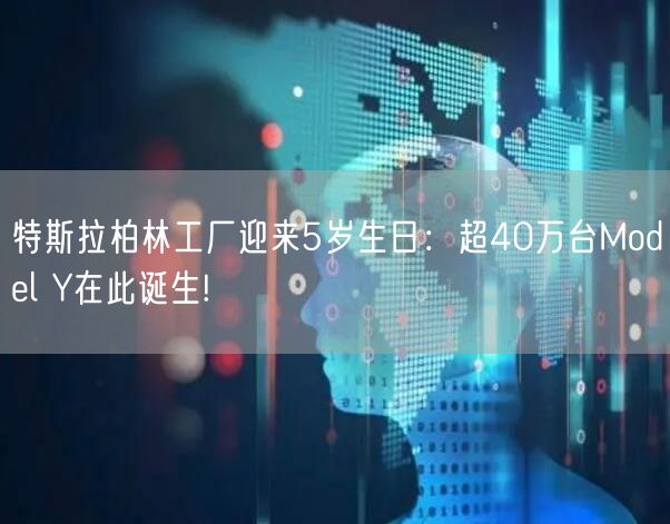 特斯拉柏林工厂迎来5岁生日：超40万台Model Y在此诞生!