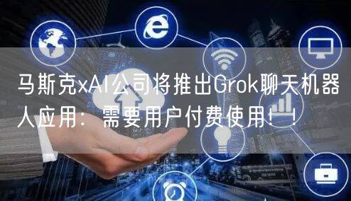 马斯克xAI公司将推出Grok聊天机器人应用：需要用户付费使用！！