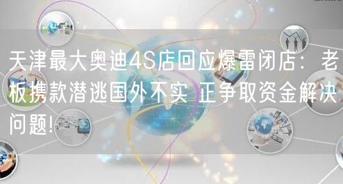 天津最大奥迪4S店回应爆雷闭店：老板携款潜逃国外不实 正争取资金解决问题!