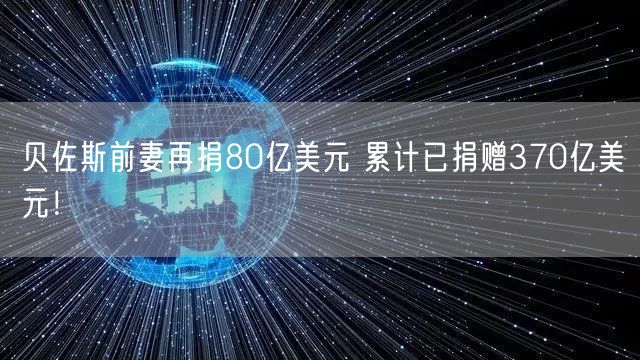 贝佐斯前妻再捐80亿美元 累计已捐赠370亿美元！