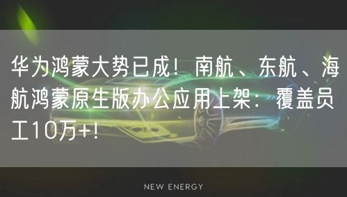 华为鸿蒙大势已成！南航、东航、海航鸿蒙原生版办公应用上架：覆盖员工10万+！