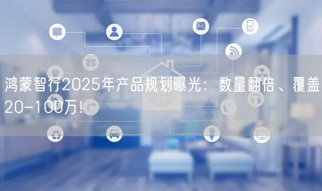 鸿蒙智行2025年产品规划曝光：数量翻倍、覆盖20-100万！