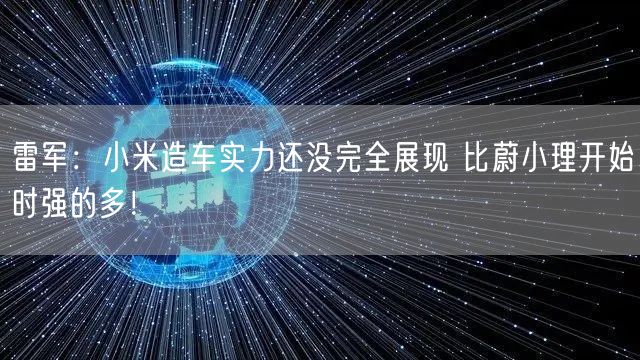 雷军：小米造车实力还没完全展现 比蔚小理开始时强的多！