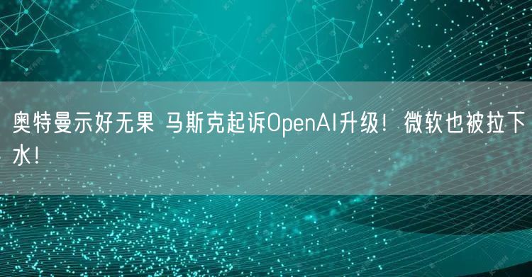 奥特曼示好无果 马斯克起诉OpenAI升级！微软也被拉下水！