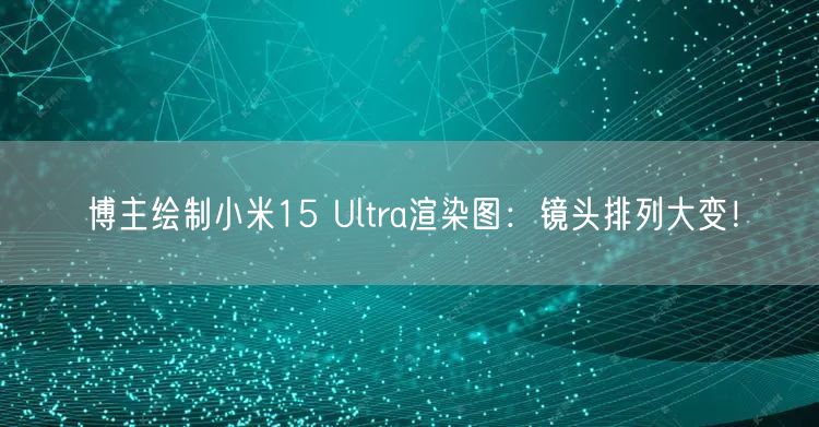 博主绘制小米15 Ultra渲染图：镜头排列大变！