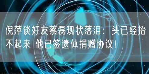 倪萍谈好友蔡磊现状落泪：头已经抬不起来 他已签遗体捐赠协议！