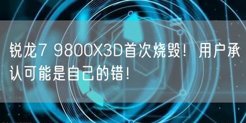 锐龙7 9800X3D首次烧毁！用户承认可能是自己的错！