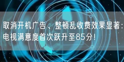 取消开机广告、整顿乱收费效果显著：电视满意度首次跃升至85分！