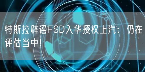 特斯拉辟谣FSD入华授权上汽：仍在评估当中！