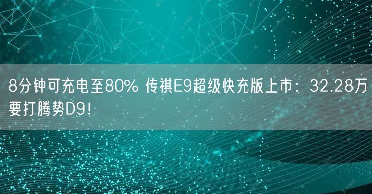 8分钟可充电至80% 传祺E9超级快充版上市：32.28万要打腾势D9！