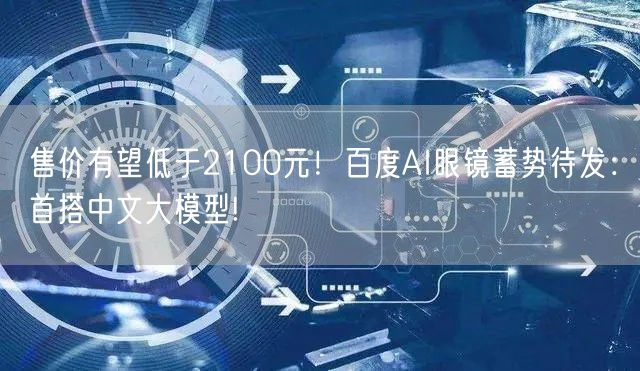 售价有望低于2100元！百度AI眼镜蓄势待发：首搭中文大模型!