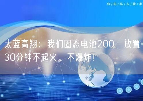 太蓝高翔：我们固态电池200℃放置30分钟不起火、不爆炸！