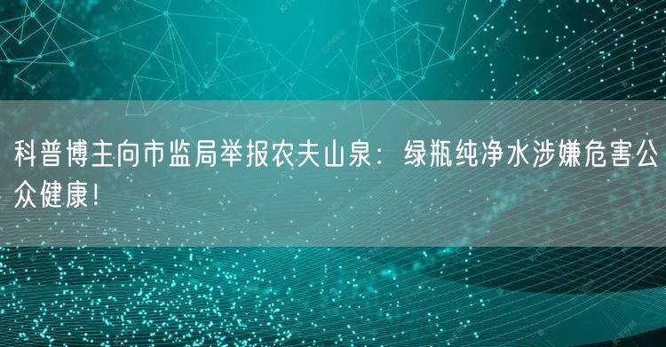 科普博主向市监局举报农夫山泉：绿瓶纯净水涉嫌危害公众健康！