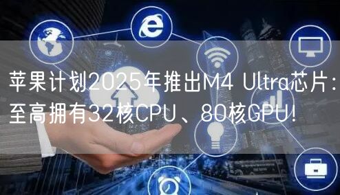 苹果计划2025年推出M4 Ultra芯片：至高拥有32核CPU、80核GPU！