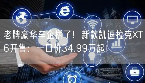 老牌豪华车企拼了！新款凯迪拉克XT6开售：一口价34.99万起!