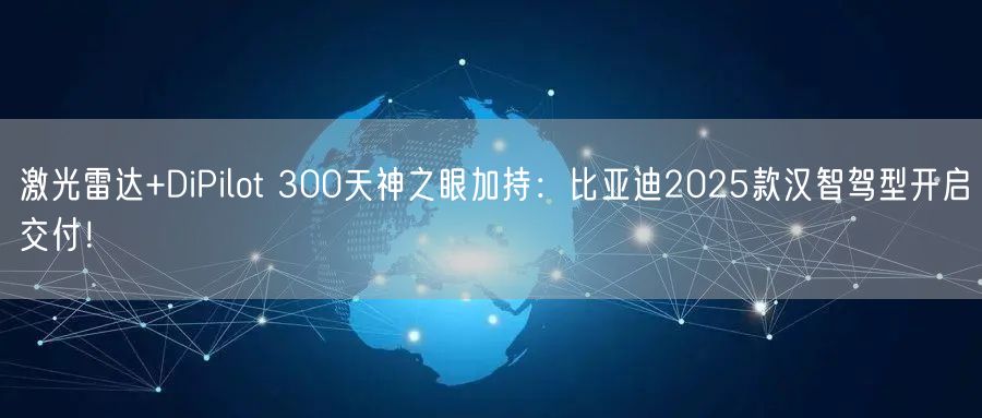 激光雷达+DiPilot 300天神之眼加持：比亚迪2025款汉智驾型开启交付！