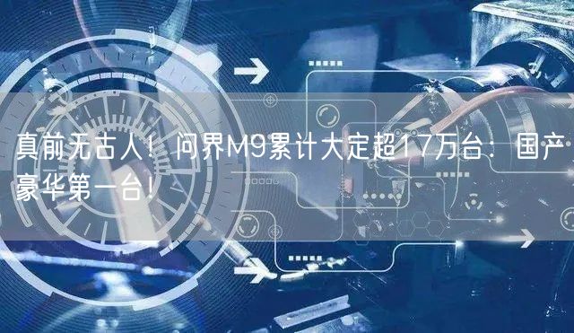 真前无古人！问界M9累计大定超17万台：国产豪华第一台！