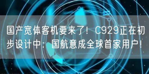 国产宽体客机要来了！C929正在初步设计中：国航意成全球首家用户！