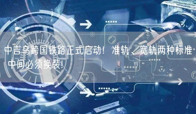 中吉乌跨国铁路正式启动！准轨、宽轨两种标准 中间必须换装!