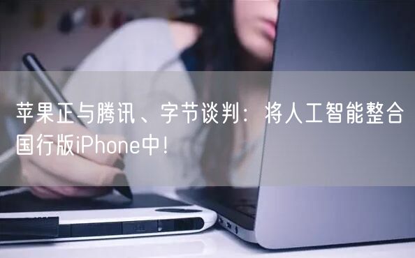 苹果正与腾讯、字节谈判：将人工智能整合国行版iPhone中！