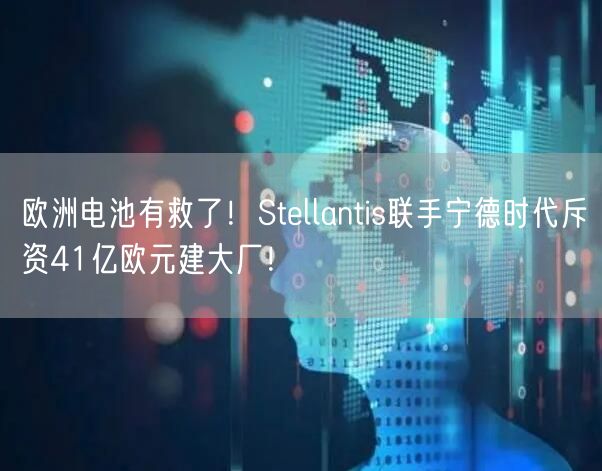 欧洲电池有救了！Stellantis联手宁德时代斥资41亿欧元建大厂！