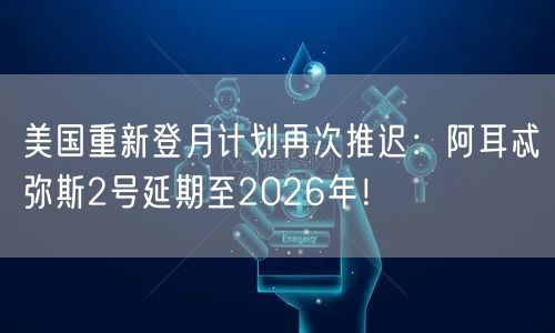 美国重新登月计划再次推迟：阿耳忒弥斯2号延期至2026年！