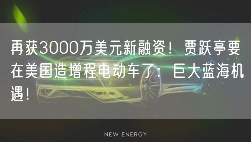 再获3000万美元新融资！贾跃亭要在美国造增程电动车了：巨大蓝海机遇！